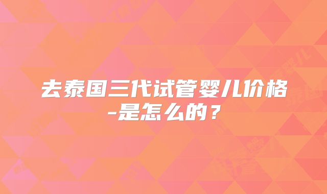 去泰国三代试管婴儿价格-是怎么的？