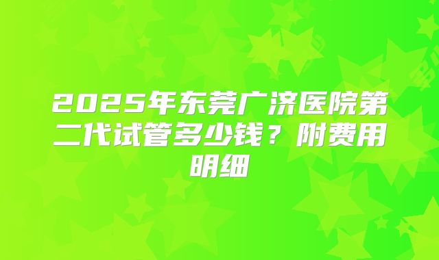 2025年东莞广济医院第二代试管多少钱？附费用明细