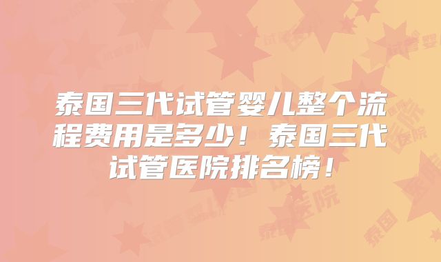 泰国三代试管婴儿整个流程费用是多少!泰国三代试管医院排名榜!