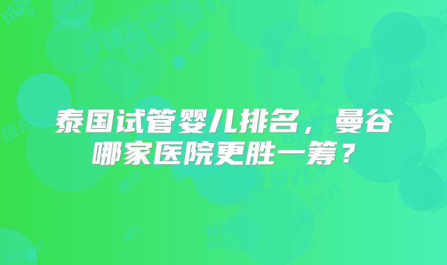 泰国试管婴儿排名，曼谷哪家医院更胜一筹？