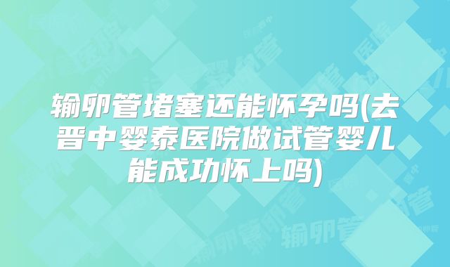 输卵管堵塞还能怀孕吗(去晋中婴泰医院做试管婴儿能成功怀上吗)