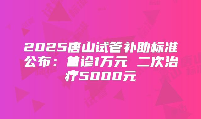 2025唐山试管补助标准公布：首诊1万元 二次治疗5000元