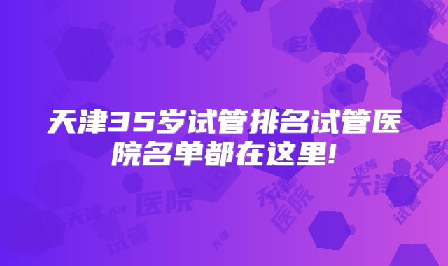 天津35岁试管排名试管医院名单都在这里!