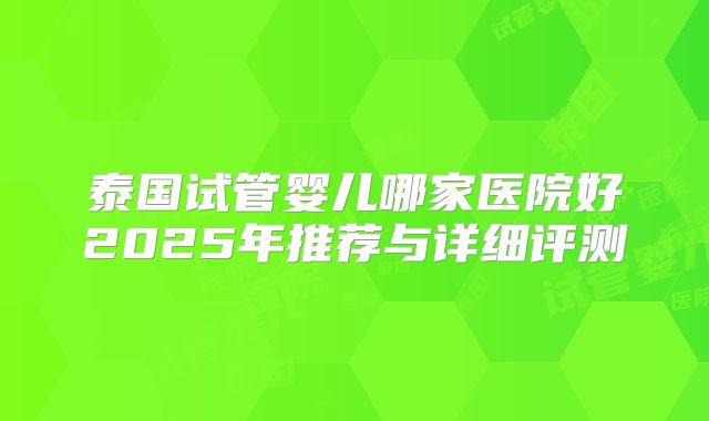 泰国试管婴儿哪家医院好2025年推荐与详细评测