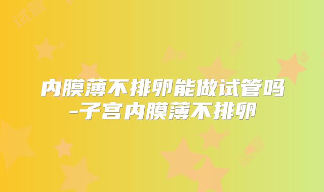 内膜薄不排卵能做试管吗-子宫内膜薄不排卵