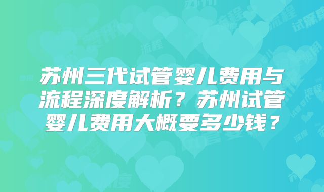 苏州三代试管婴儿费用与流程深度解析?苏州试管婴儿费用大概要多少钱?