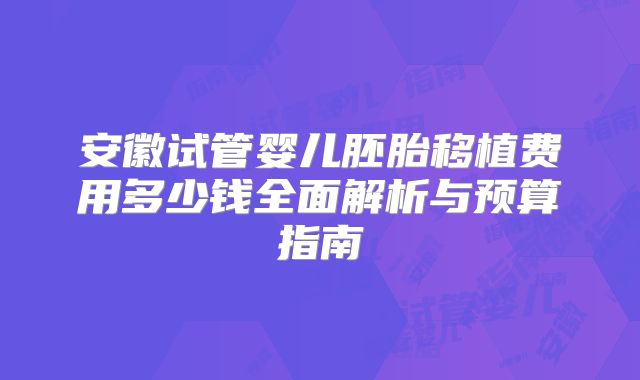 安徽试管婴儿胚胎移植费用多少钱全面解析与预算指南