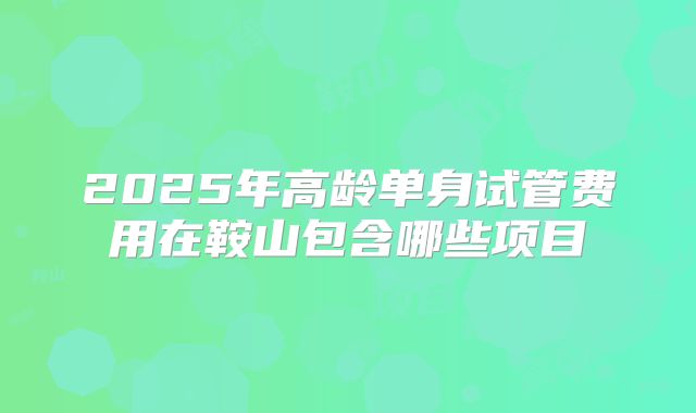 2025年高龄单身试管费用在鞍山包含哪些项目