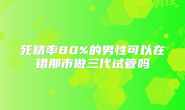 死精率80%的男性可以在错那市做三代试管吗