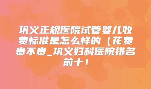 巩义正规医院试管婴儿收费标准是怎么样的(花费贵不贵_巩义妇科医院排名前十!