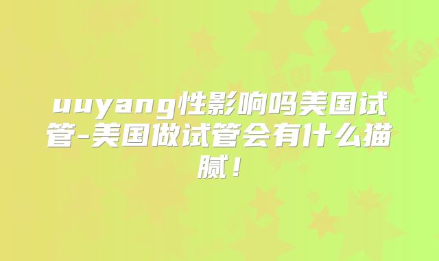 uuyang性影响吗美国试管-美国做试管会有什么猫腻！