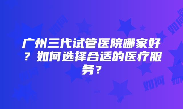 广州三代试管医院哪家好？如何选择合适的医疗服务？