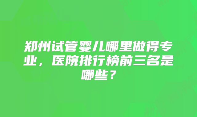 郑州试管婴儿哪里做得专业，医院排行榜前三名是哪些？