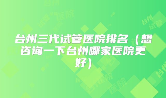 台州三代试管医院排名（想咨询一下台州哪家医院更好）