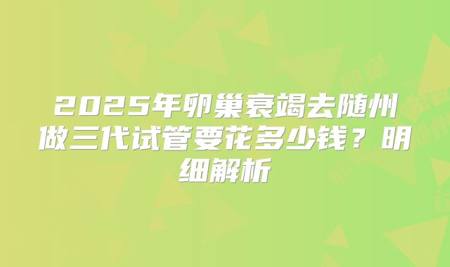 2025年卵巢衰竭去随州做三代试管要花多少钱？明细解析