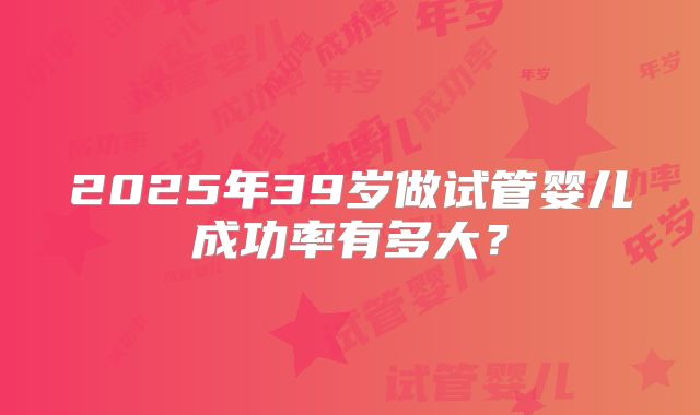 2025年39岁做试管婴儿成功率有多大？