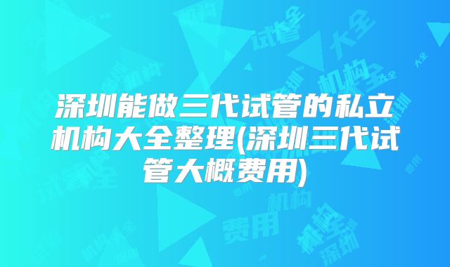 深圳能做三代试管的私立机构大全整理(深圳三代试管大概费用)
