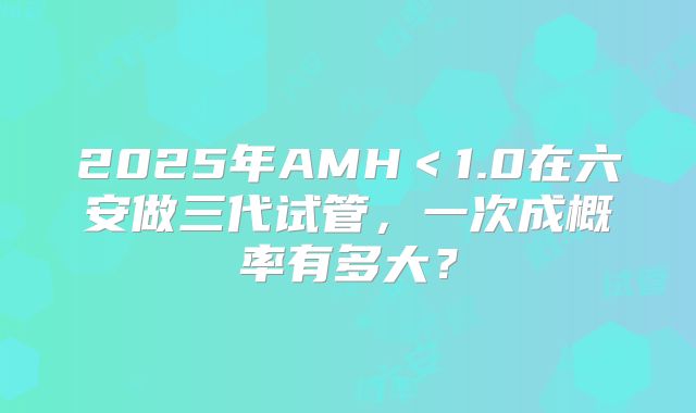 2025年AMH＜1.0在六安做三代试管，一次成概率有多大？