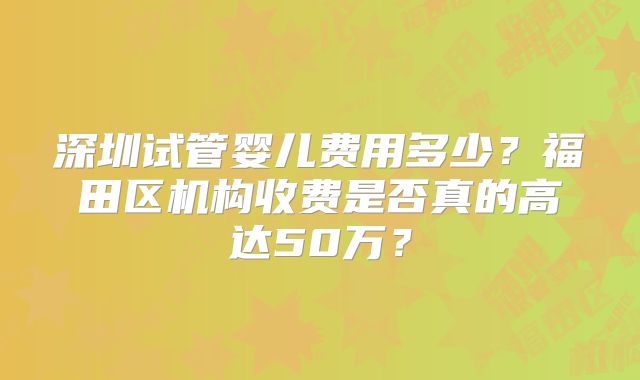 深圳试管婴儿费用多少?福田区机构收费是否真的高达50万?
