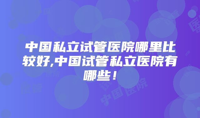 中国私立试管医院哪里比较好,中国试管私立医院有哪些！