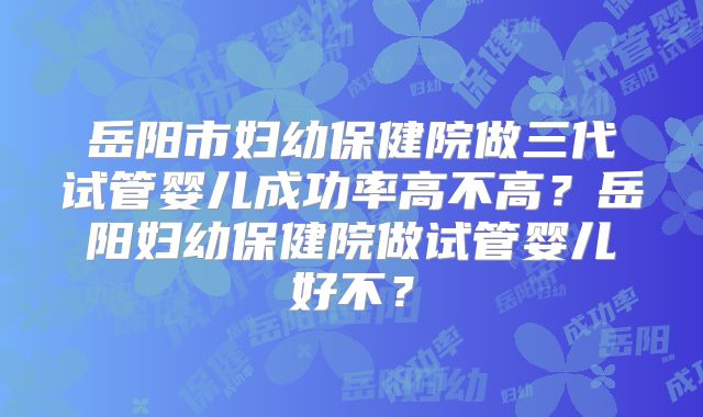 岳阳市妇幼保健院做三代试管婴儿成功率高不高？岳阳妇幼保健院做试管婴儿好不？