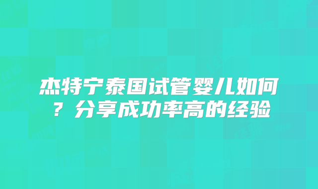 杰特宁泰国试管婴儿如何？分享成功率高的经验