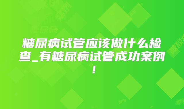 糖尿病试管应该做什么检查_有糖尿病试管成功案例！