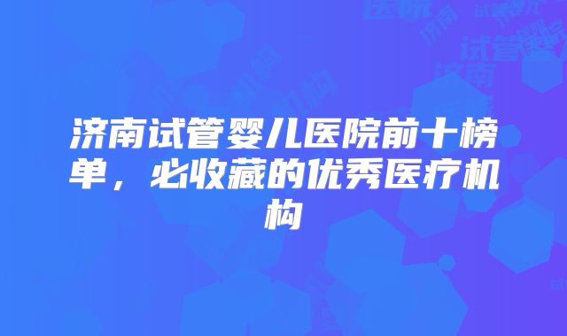 济南试管婴儿医院前十榜单，必收藏的优秀医疗机构