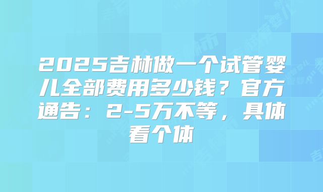 2025吉林做一个试管婴儿全部费用多少钱？官方通告：2-5万不等，具体看个体