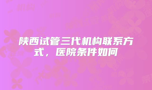 陕西试管三代机构联系方式，医院条件如何