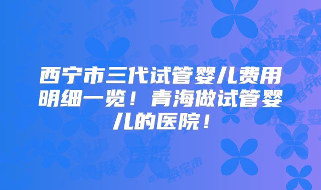 西宁市三代试管婴儿费用明细一览!青海做试管婴儿的医院!