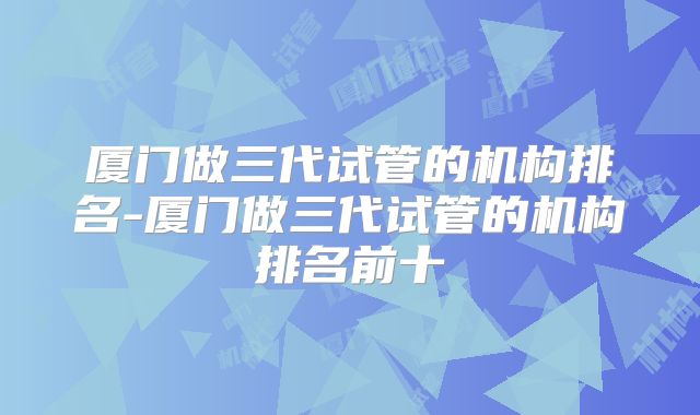 厦门做三代试管的机构排名-厦门做三代试管的机构排名前十