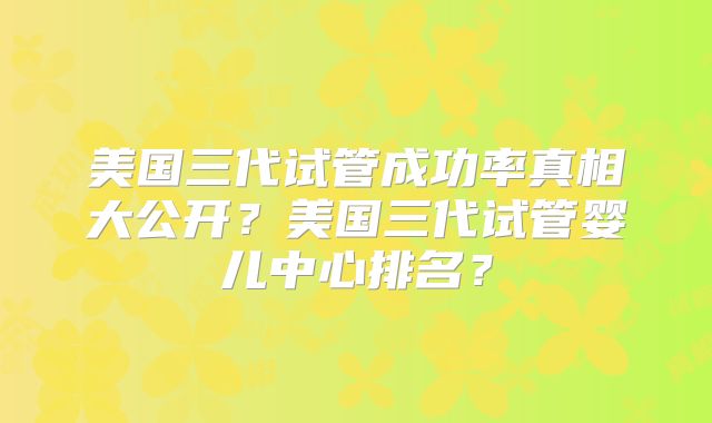 美国三代试管成功率真相大公开？美国三代试管婴儿中心排名？