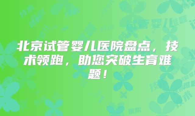 北京试管婴儿医院盘点，技术领跑，助您突破生育难题！