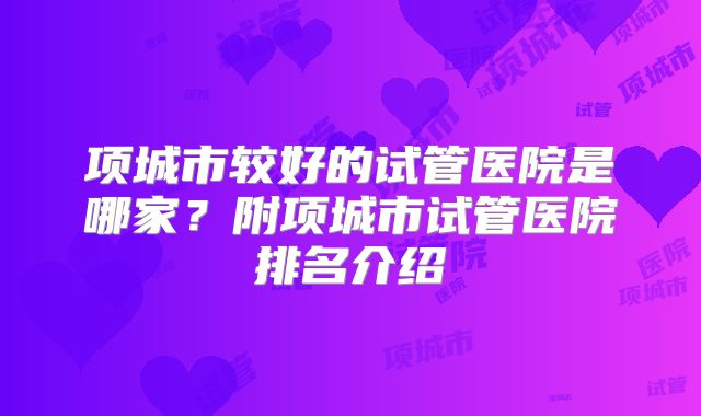 项城市较好的试管医院是哪家？附项城市试管医院排名介绍