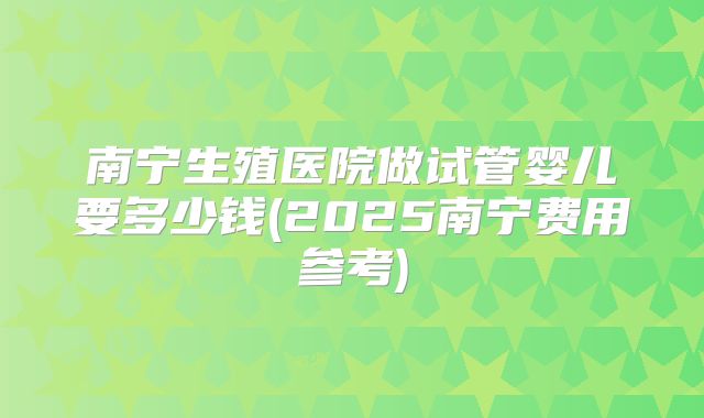南宁生殖医院做试管婴儿要多少钱(2025南宁费用参考)