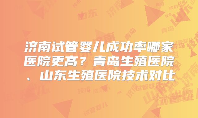济南试管婴儿成功率哪家医院更高？青岛生殖医院、山东生殖医院技术对比