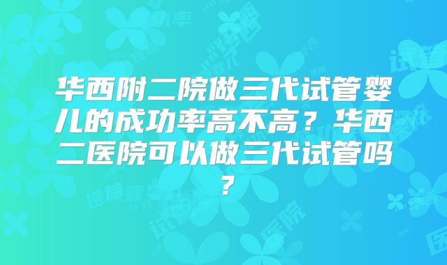 华西附二院做三代试管婴儿的成功率高不高?华西二医院可以做三代试管吗?