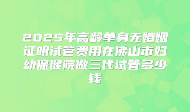 2025年高龄单身无婚姻证明试管费用在佛山市妇幼保健院做三代试管多少钱