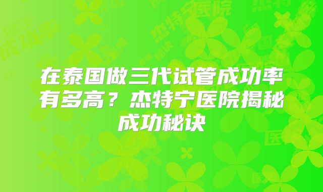 在泰国做三代试管成功率有多高？杰特宁医院揭秘成功秘诀