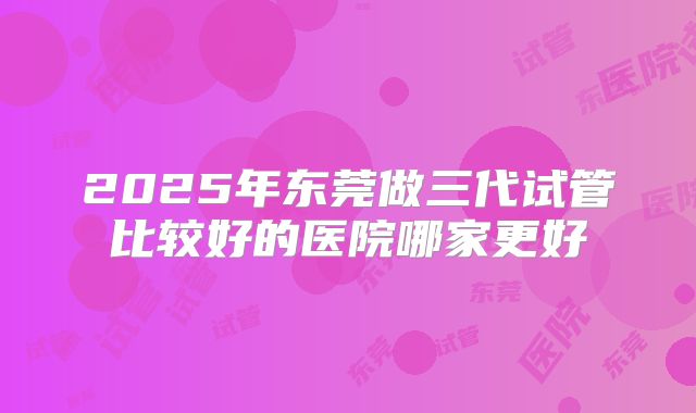 2025年东莞做三代试管比较好的医院哪家更好