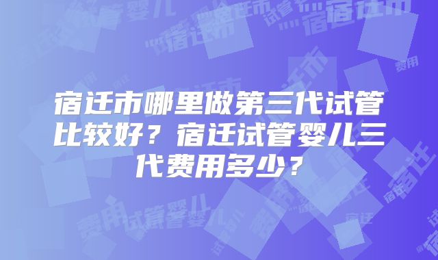 宿迁市哪里做第三代试管比较好?宿迁试管婴儿三代费用多少?