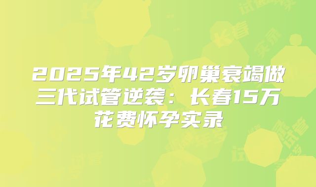 2025年42岁卵巢衰竭做三代试管逆袭：长春15万花费怀孕实录