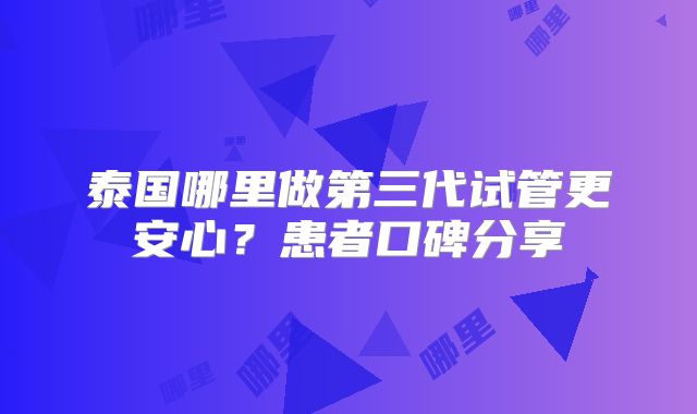 泰国哪里做第三代试管更安心？患者口碑分享