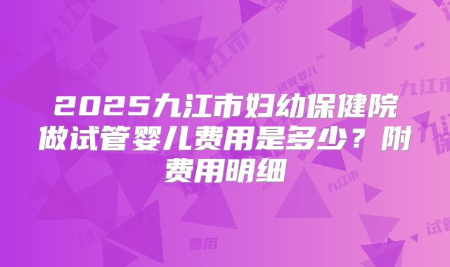 2025九江市妇幼保健院做试管婴儿费用是多少？附费用明细