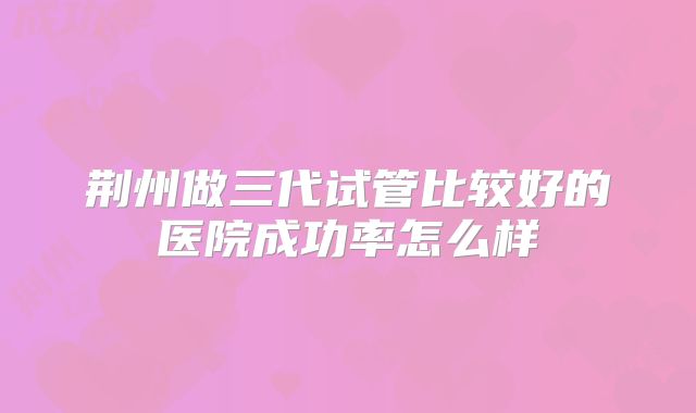 荆州做三代试管比较好的医院成功率怎么样