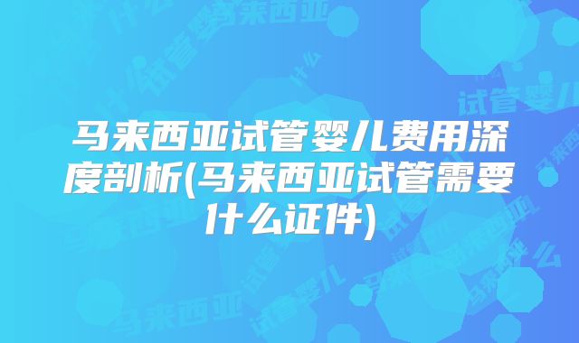 马来西亚试管婴儿费用深度剖析(马来西亚试管需要什么证件)