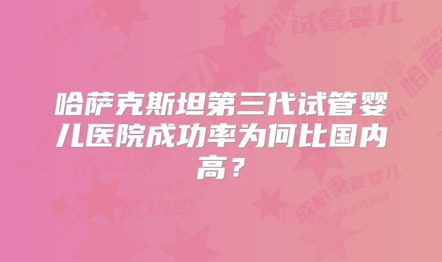 哈萨克斯坦第三代试管婴儿医院成功率为何比国内高？
