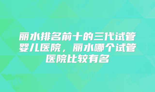 丽水排名前十的三代试管婴儿医院，丽水哪个试管医院比较有名