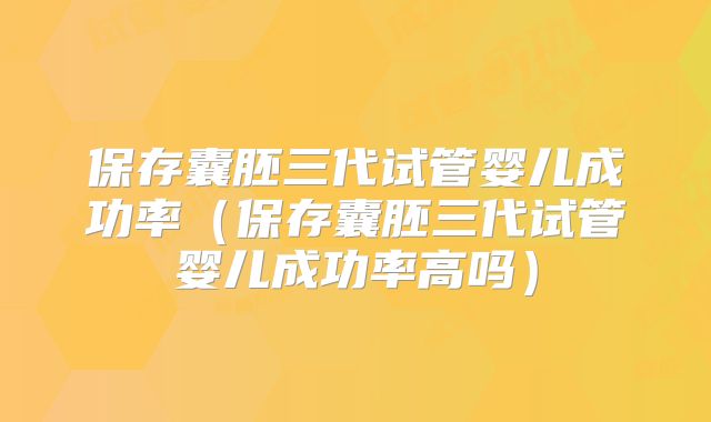 保存囊胚三代试管婴儿成功率(保存囊胚三代试管婴儿成功率高吗)